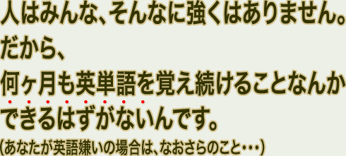 人はみんな、そんなに強くはありません。だから、何ヶ月も英単語を覚え続けることなんかできるはずがないんです。