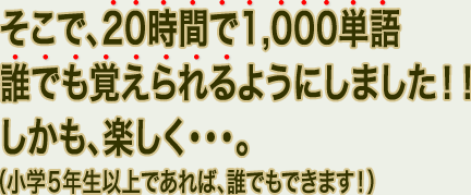 そこで、20時間で1,000単語、誰でも覚えられるようにしました！！しかも、楽しく・・・