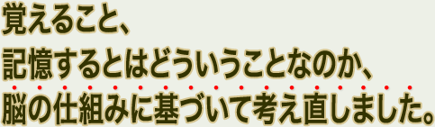 覚えること、記憶するとはどういうことなのか、脳の仕組みに基づいて考え直しました。