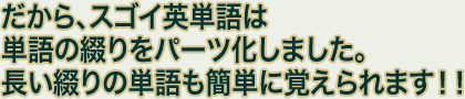 だから、スゴイ英単語は単語の綴りをパーツ化しました。長い綴りの単語も簡単に覚えられます！！