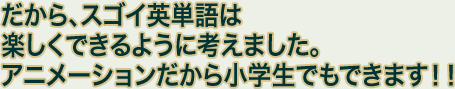 だから、スゴイ英単語は楽しくできるように考えました。アニメーションだから小学生でもできます！！